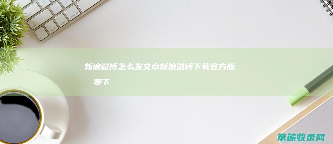 新浪微博怎么发文章（新浪微博下载官方版免费下载安装）