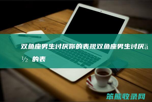双鱼座男生讨厌你的表现（双鱼座男生讨厌你的表现有哪些）