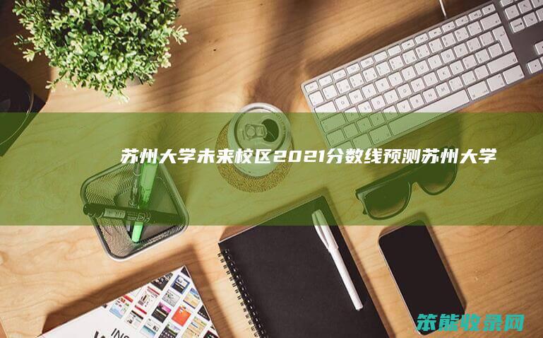 苏州大学未来校区2021分数线预测（苏州大学未来校区2021年招生计划）