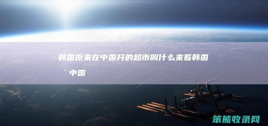 韩国原来在中国开的超市叫什么来着（韩国在中国超市有哪些品牌）