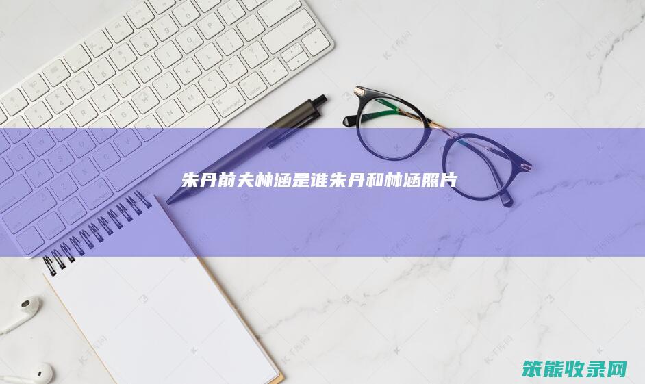 朱丹前夫林涵是谁（朱丹和林涵照片）
