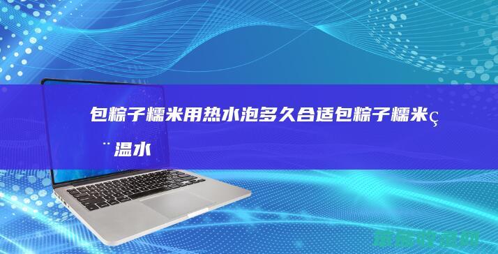包粽子糯米用热水泡多久合适（包粽子糯米用温水需要泡多久）