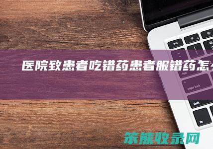 医院致患者吃错药（患者服错药怎么处理）