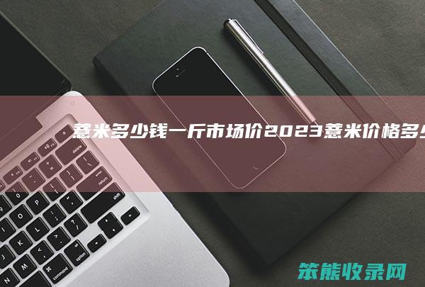 薏米多少钱一斤市场价2023（薏米价格多少钱一斤）