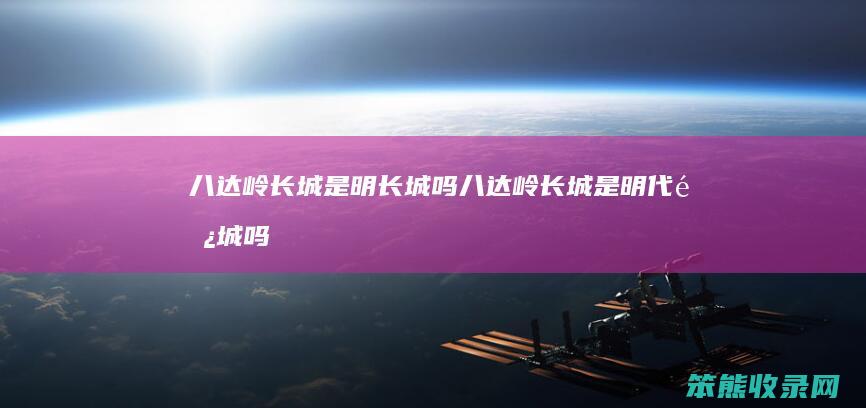 八达岭长城是明长城吗（八达岭长城是明代长城吗）