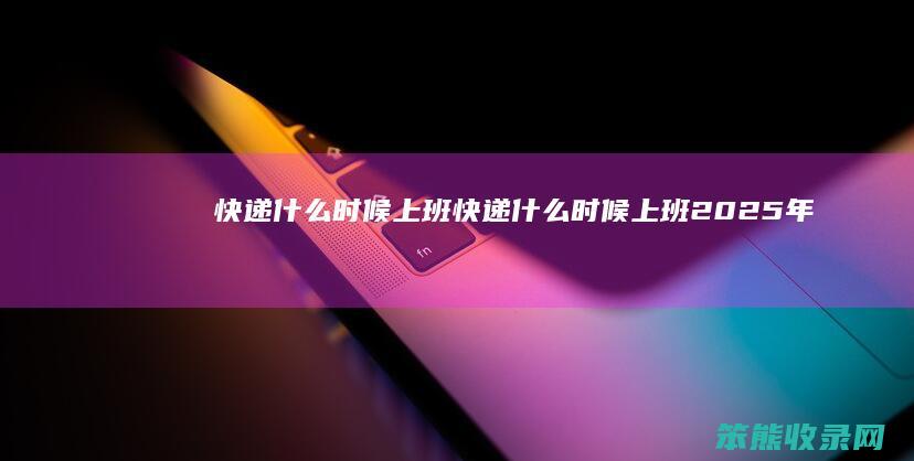 快递什么时候上班（快递什么时候上班2025年）