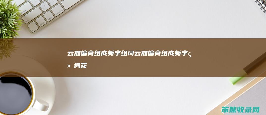 云加偏旁组成新字组词（云加偏旁组成新字组词花）