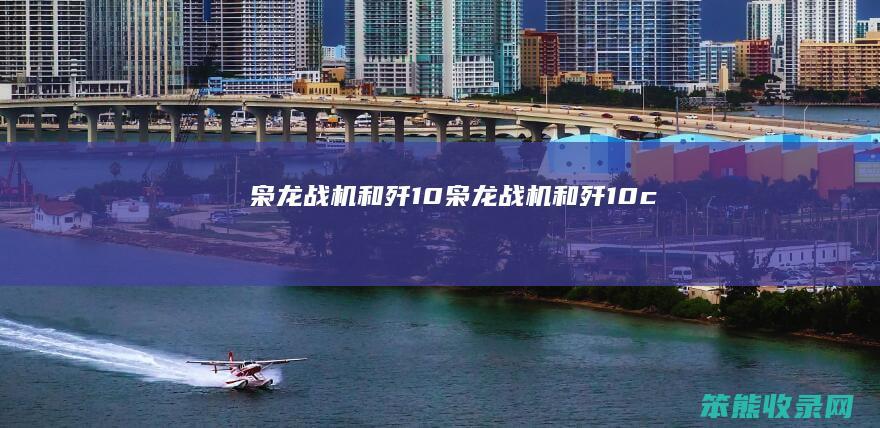枭龙战机和歼10（枭龙战机和歼10c）