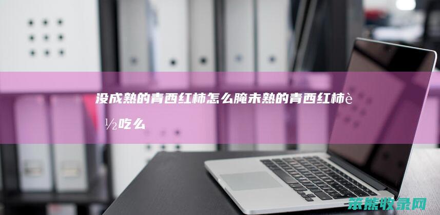 没成熟的青西红柿怎么腌（未熟的青西红柿能吃么）