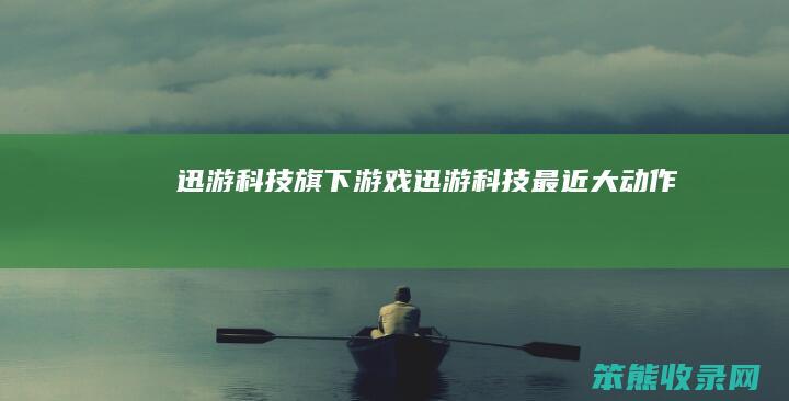 迅游科技旗下游戏（迅游科技最近大动作）