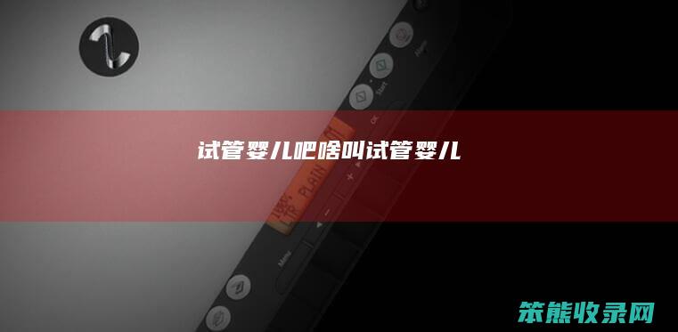 试管婴儿吧（啥叫试管婴儿）