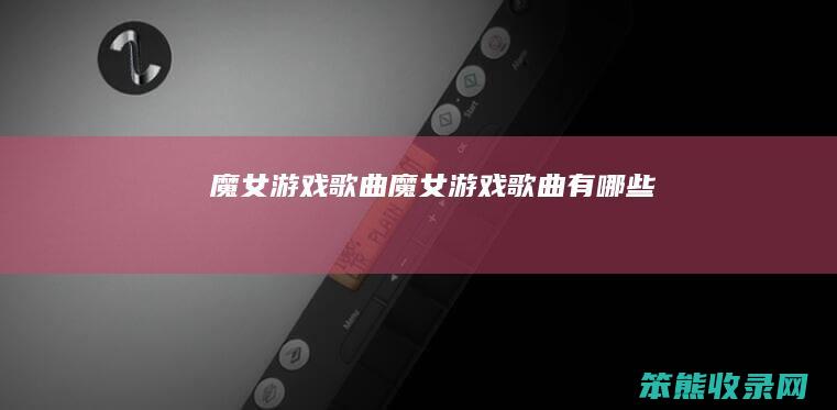 魔女游戏歌曲（魔女游戏歌曲有哪些）