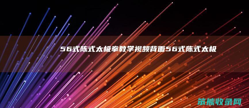 56式陈式太极拳教学视频背面（56式陈式太极拳演练视频）