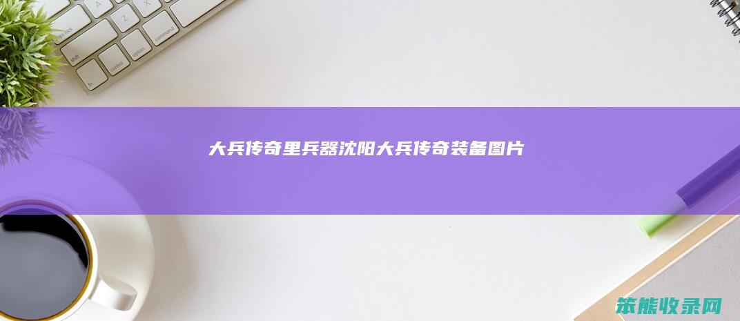 大兵传奇里兵器（沈阳大兵传奇装备图片）