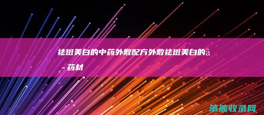 祛斑美白的中药外敷配方（外敷祛斑美白的中药材有哪些）