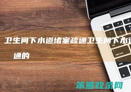卫生间下水道堵塞疏通（卫生间下水道堵塞疏通的最好办法崖州）