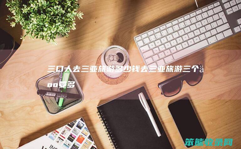 三口人去三亚旅游多少钱（去三亚旅游三个人要多少钱）