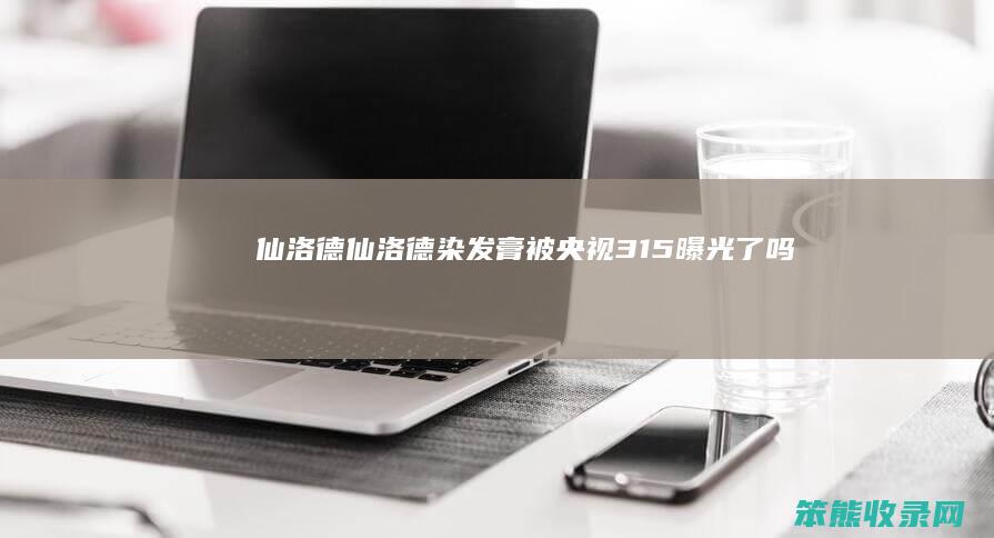 仙洛德（仙洛德染发膏被央视315曝光了吗）