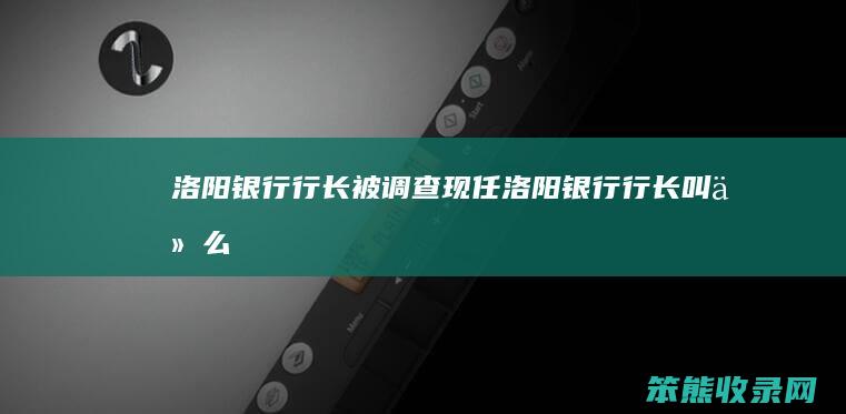 洛阳银行行长被调查（现任洛阳银行行长叫什么）