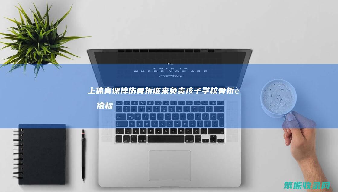上体育课摔伤骨折谁来负责（孩子学校骨折赔偿标准）