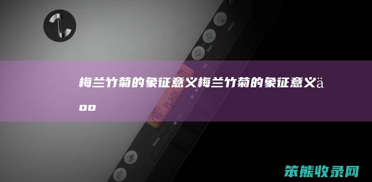 梅兰竹菊的象征意义（梅兰竹菊的象征意义人）