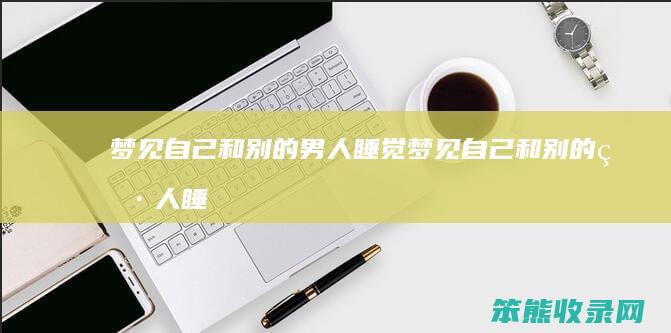 梦见自己和别的男人睡觉（梦见自己和别的男人睡觉老公不生气）