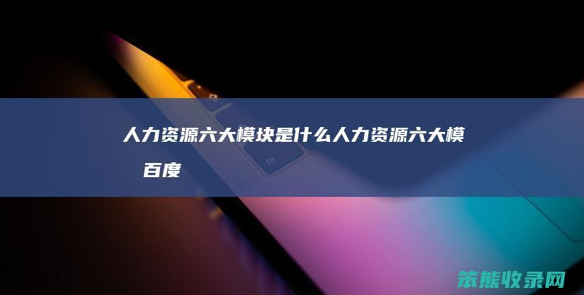 人力资源六大模块是什么（人力资源六大模块百度百科）