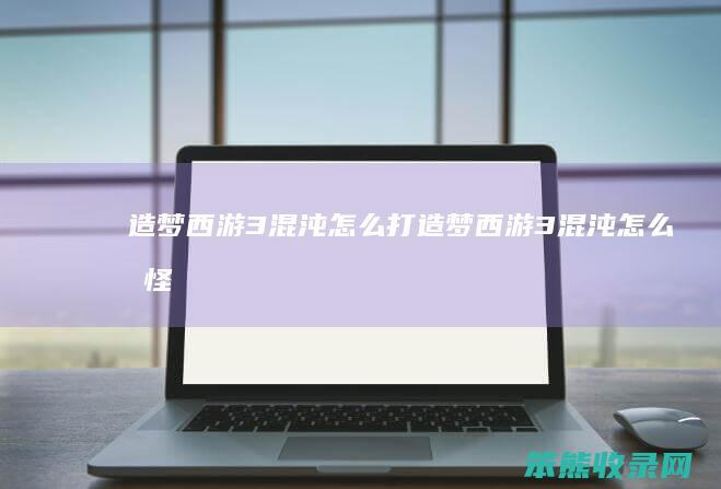 造梦西游3混沌怎么打（造梦西游3混沌怎么打怪）