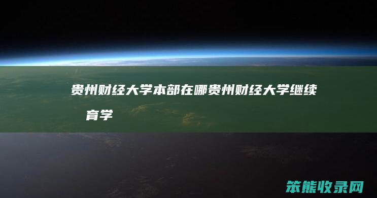 贵州财经大学本部在哪（贵州财经大学继续教育学院官网）