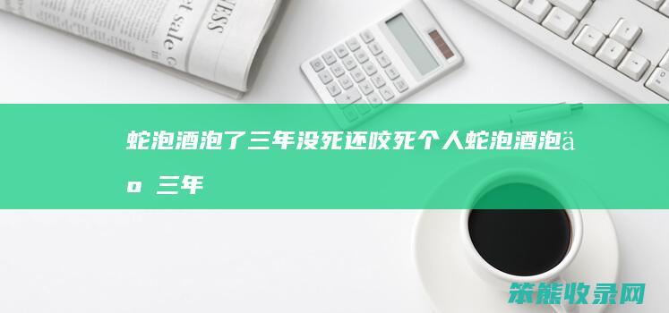 蛇泡酒泡了三年没死还咬死个人（蛇泡酒泡了三年没死还咬死个人新闻）