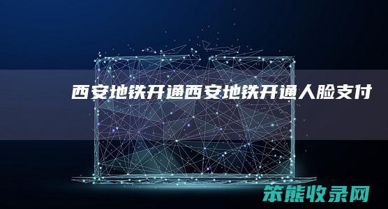 西安地铁开通（西安地铁开通人脸支付）