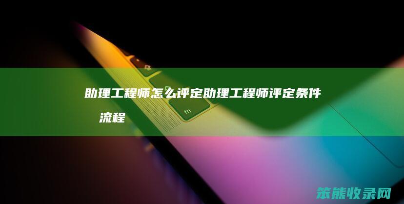 助理工程师怎么评定（助理工程师评定条件及流程）
