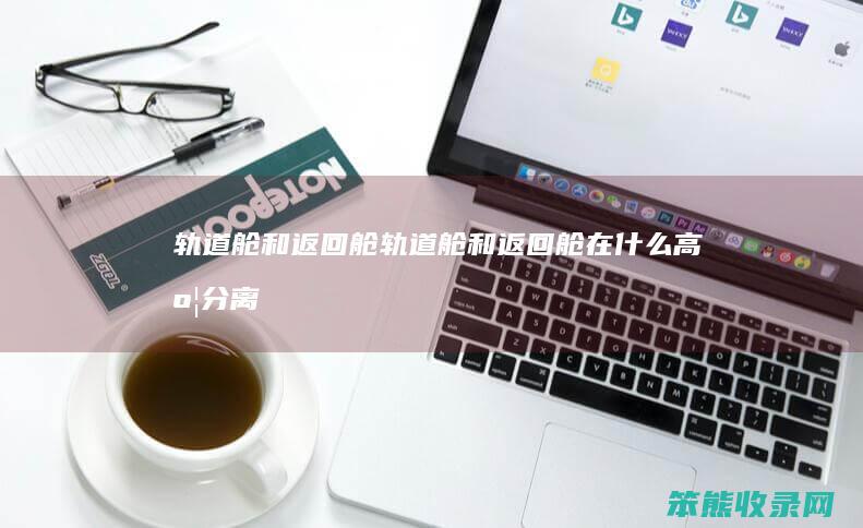 轨道舱和返回舱（轨道舱和返回舱在什么高度分离）