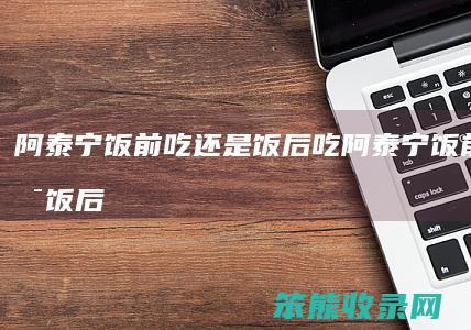 阿泰宁饭前吃还是饭后吃（阿泰宁饭前吃还是饭后吃为什么）