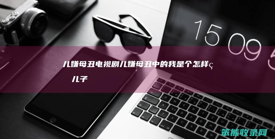 儿嫌母丑电视剧（儿嫌母丑中的我是个怎样的儿子）