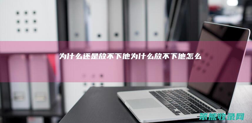 为什么还是放不下他（为什么放不下他怎么办）