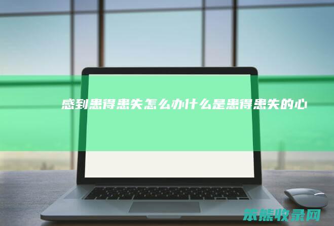 感到患得患失怎么办（什么是患得患失的心态）