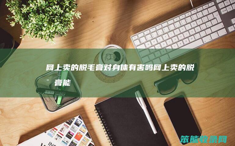 网上卖的脱毛膏对身体有害吗（网上卖的脱毛膏能永久脱毛吗）