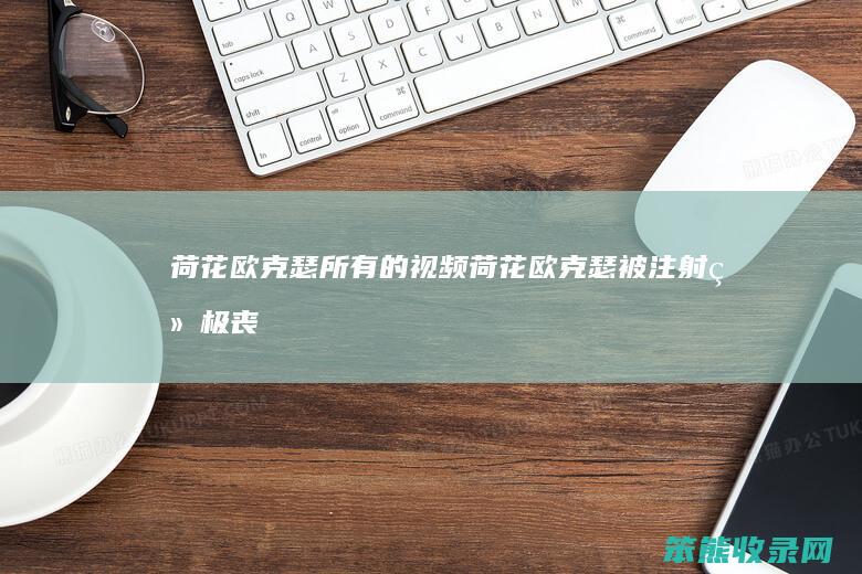荷花欧克瑟所有的视频（荷花欧克瑟被注射终极丧暴病毒视频）