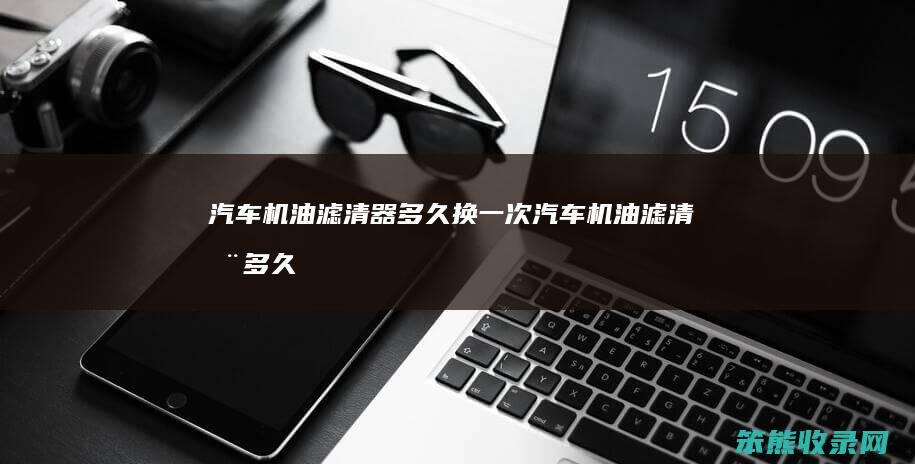 汽车机油滤清器多久换一次（汽车机油滤清器多久换一次合适）