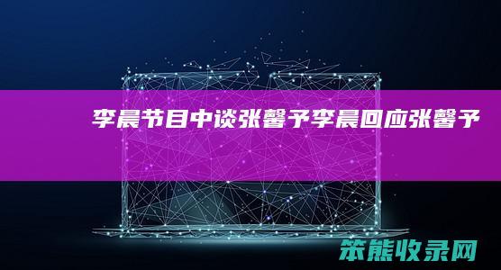李晨节目中谈张馨予（李晨回应张馨予）