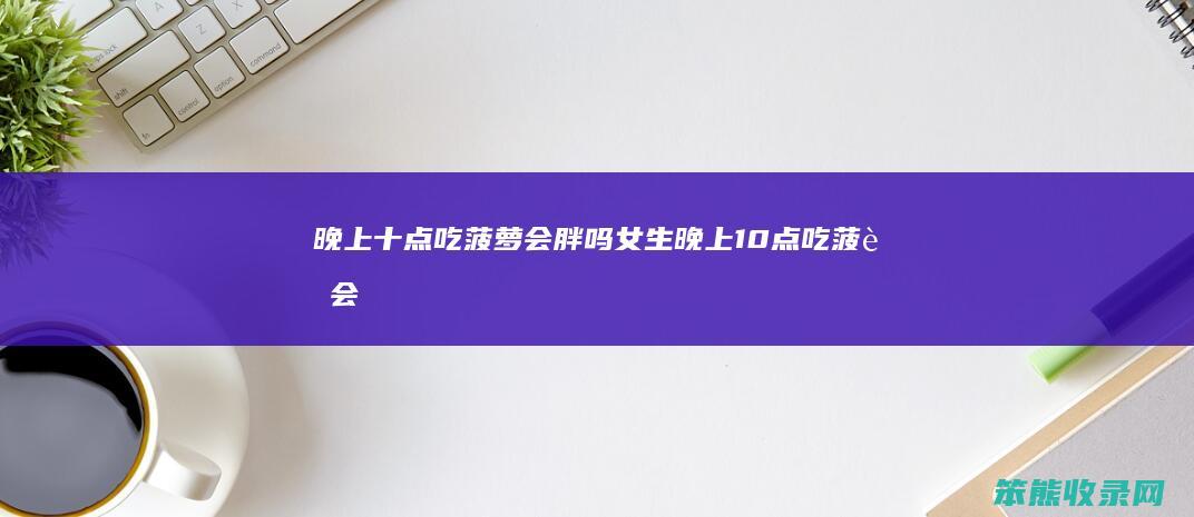 晚上十点吃菠萝会胖吗女生（晚上10点吃菠萝会胖吗）