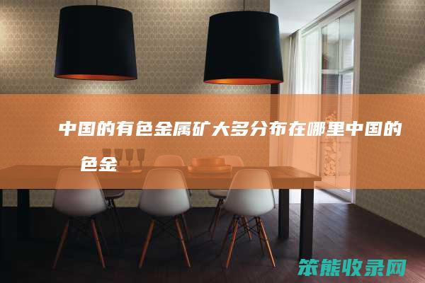 中国的有色金属矿大多分布在哪里（中国的有色金属矿产资源排名）