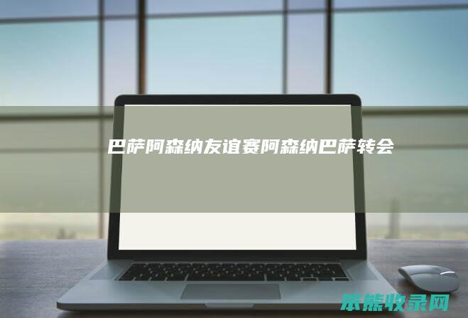巴萨阿森纳友谊赛阿森纳巴萨转会