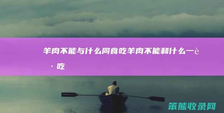 羊肉不能与什么同食（吃羊肉不能和什么一起吃）