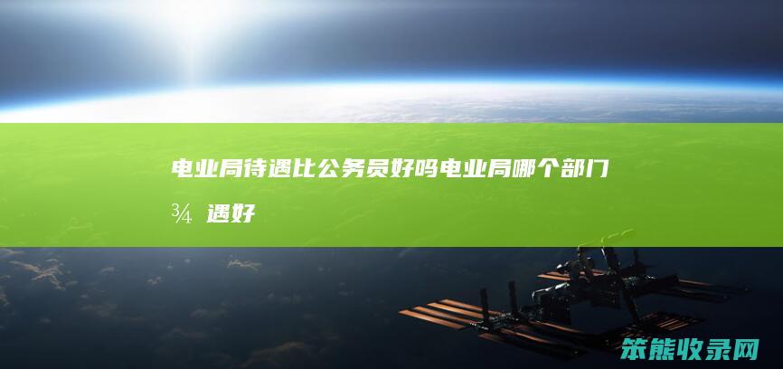 电业局待遇比公务员好吗（电业局哪个部门待遇好）