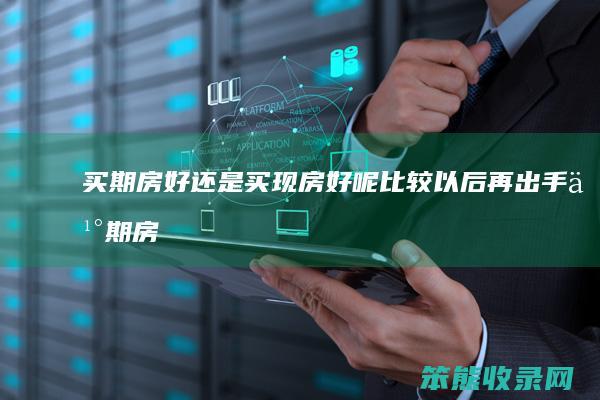 买期房好还是买现房好呢比较以后再出手（买期房跟买现房的区别）