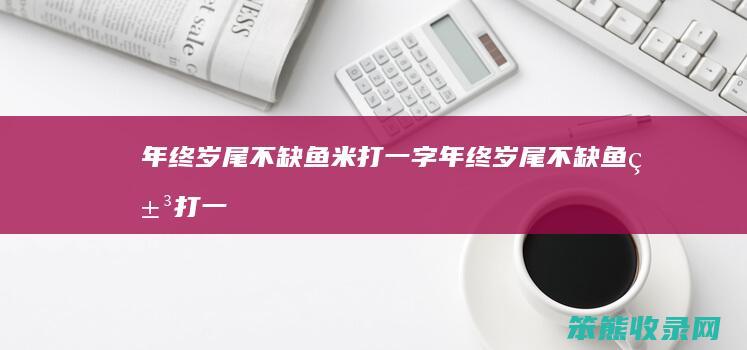 年终岁尾不缺鱼米打一字（年终岁尾不缺鱼米打一字谜轻描柳叶）