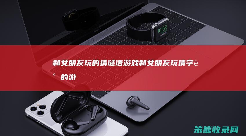 和女朋友玩的猜谜语游戏（和女朋友玩猜字谜的游戏）
