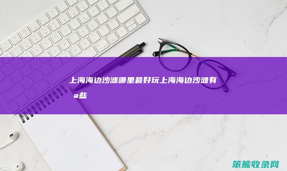 上海海边沙滩哪里最好玩（上海海边沙滩有哪些）